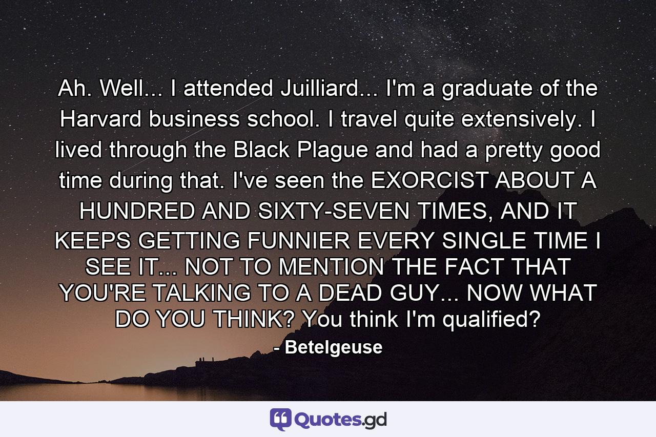 Ah. Well... I attended Juilliard... I'm a graduate of the Harvard business school. I travel quite extensively. I lived through the Black Plague and had a pretty good time during that. I've seen the EXORCIST ABOUT A HUNDRED AND SIXTY-SEVEN TIMES, AND IT KEEPS GETTING FUNNIER EVERY SINGLE TIME I SEE IT... NOT TO MENTION THE FACT THAT YOU'RE TALKING TO A DEAD GUY... NOW WHAT DO YOU THINK? You think I'm qualified? - Quote by Betelgeuse