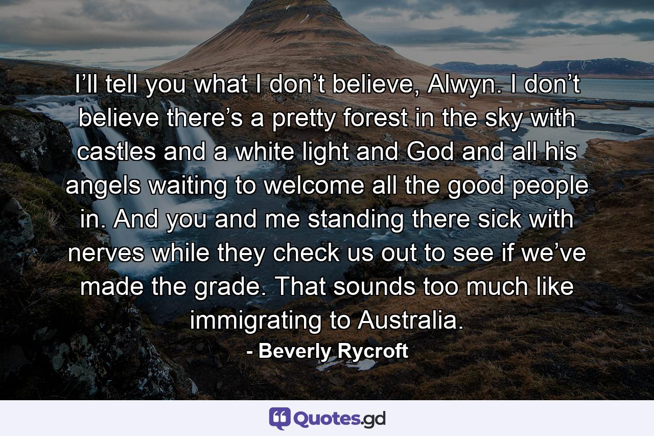 I’ll tell you what I don’t believe, Alwyn. I don’t believe there’s a pretty forest in the sky with castles and a white light and God and all his angels waiting to welcome all the good people in. And you and me standing there sick with nerves while they check us out to see if we’ve made the grade. That sounds too much like immigrating to Australia. - Quote by Beverly Rycroft