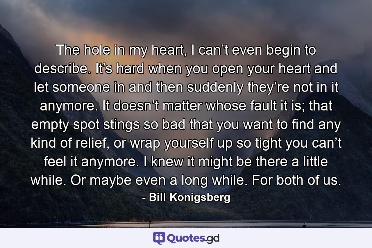 The hole in my heart, I can’t even begin to describe. It’s hard when you open your heart and let someone in and then suddenly they’re not in it anymore. It doesn’t matter whose fault it is; that empty spot stings so bad that you want to find any kind of relief, or wrap yourself up so tight you can’t feel it anymore. I knew it might be there a little while. Or maybe even a long while. For both of us. - Quote by Bill Konigsberg