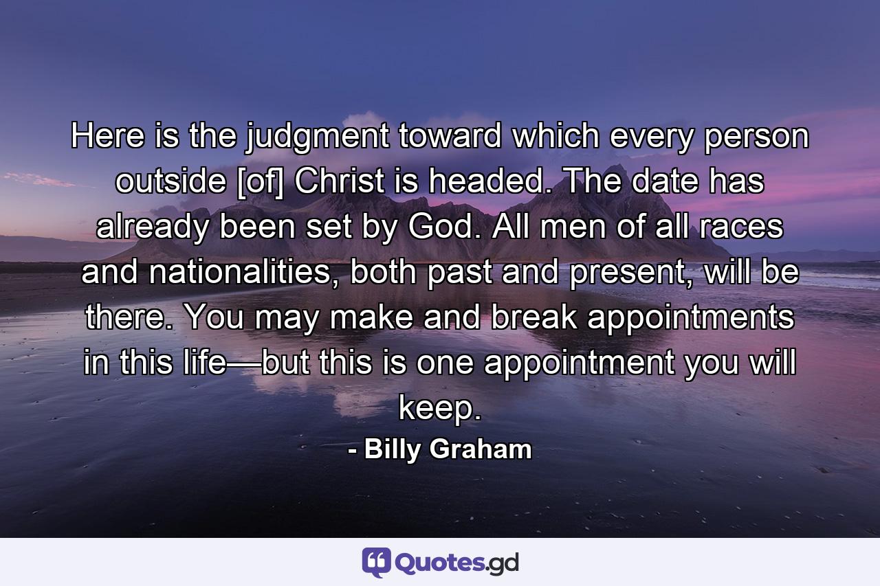 Here is the judgment toward which every person outside [of] Christ is headed. The date has already been set by God. All men of all races and nationalities, both past and present, will be there. You may make and break appointments in this life—but this is one appointment you will keep. - Quote by Billy Graham