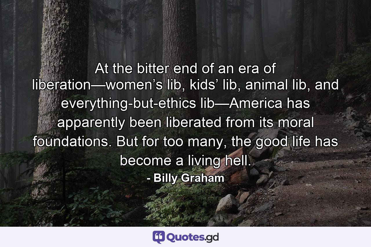 At the bitter end of an era of liberation—women’s lib, kids’ lib, animal lib, and everything-but-ethics lib—America has apparently been liberated from its moral foundations. But for too many, the good life has become a living hell. - Quote by Billy Graham