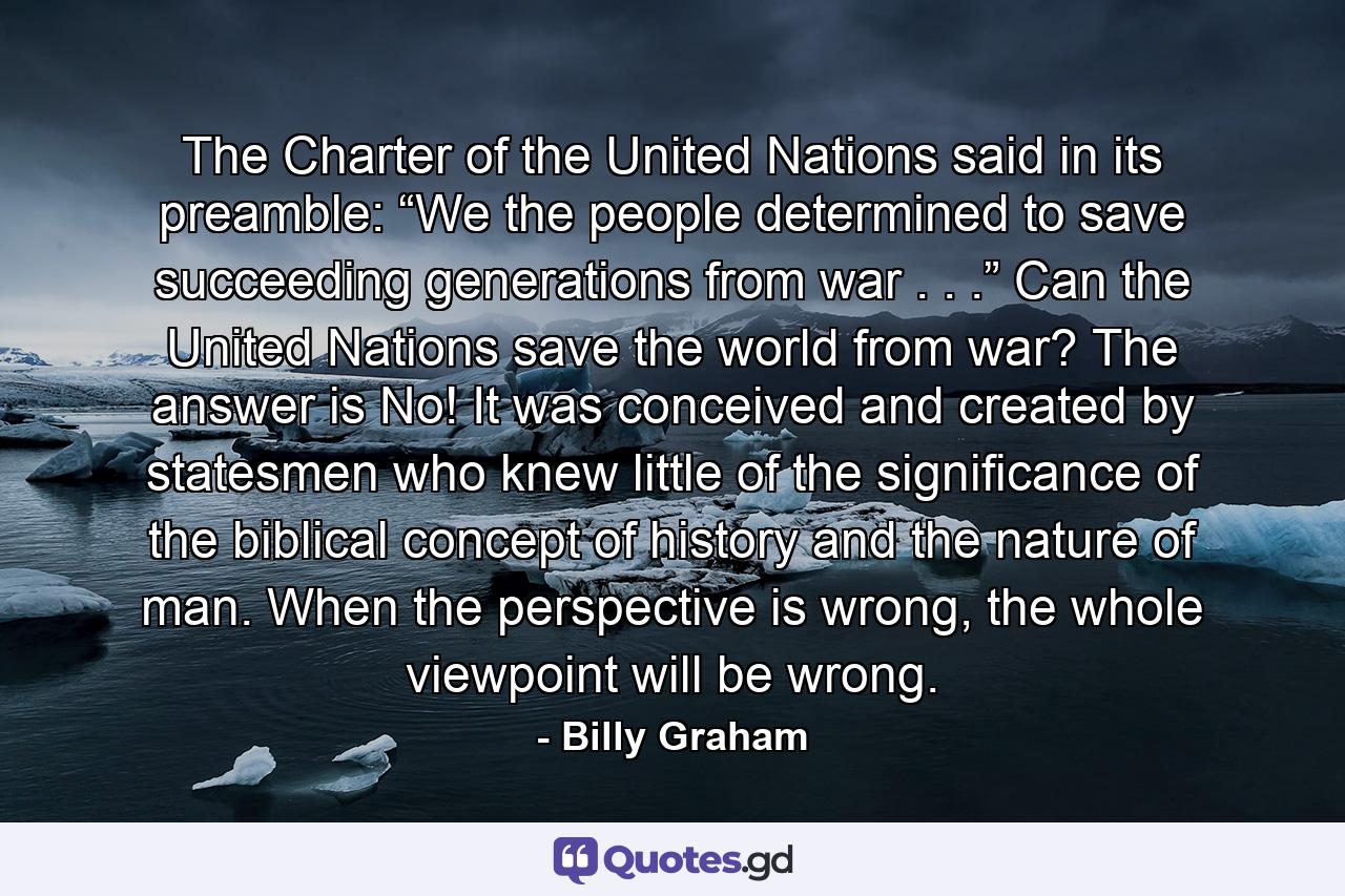 The Charter of the United Nations said in its preamble: “We the people determined to save succeeding generations from war . . .” Can the United Nations save the world from war? The answer is No! It was conceived and created by statesmen who knew little of the significance of the biblical concept of history and the nature of man. When the perspective is wrong, the whole viewpoint will be wrong. - Quote by Billy Graham