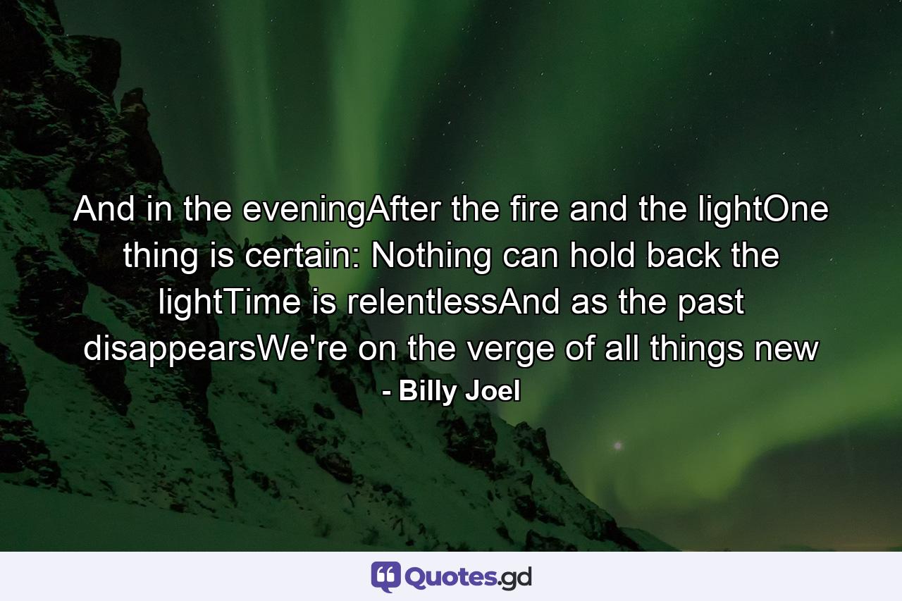 And in the eveningAfter the fire and the lightOne thing is certain: Nothing can hold back the lightTime is relentlessAnd as the past disappearsWe're on the verge of all things new - Quote by Billy Joel