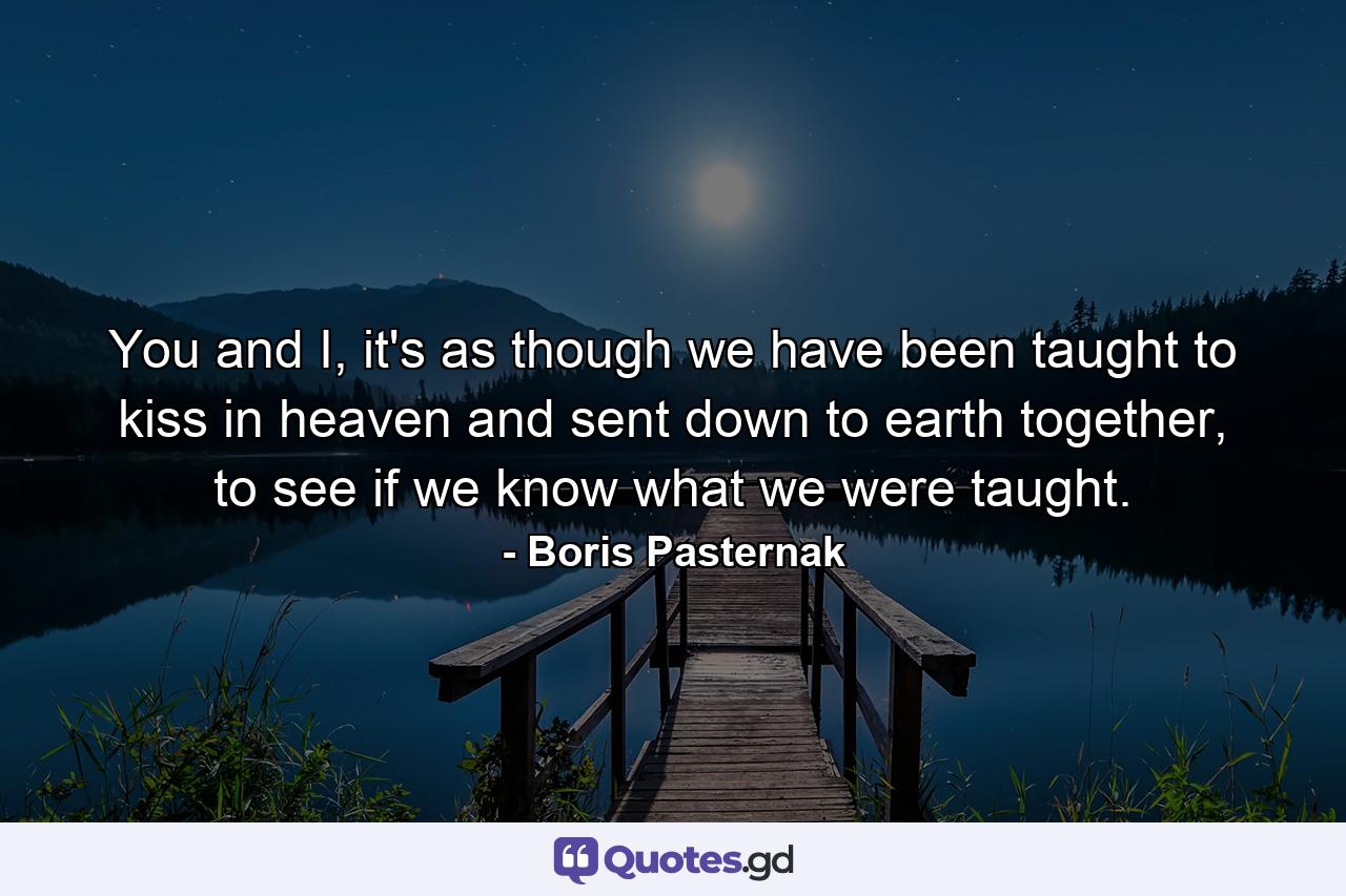 You and I, it's as though we have been taught to kiss in heaven and sent down to earth together, to see if we know what we were taught. - Quote by Boris Pasternak