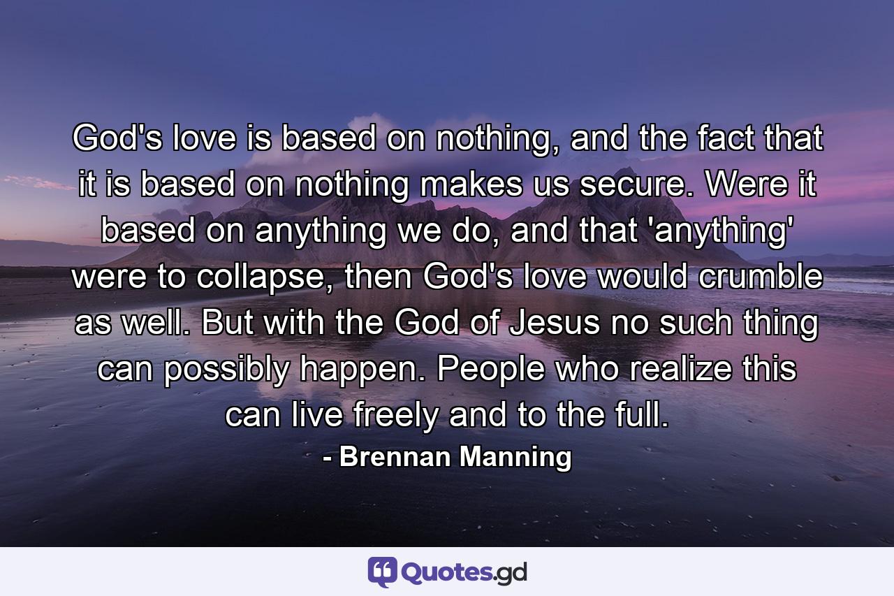 God's love is based on nothing, and the fact that it is based on nothing makes us secure. Were it based on anything we do, and that 'anything' were to collapse, then God's love would crumble as well. But with the God of Jesus no such thing can possibly happen. People who realize this can live freely and to the full. - Quote by Brennan Manning