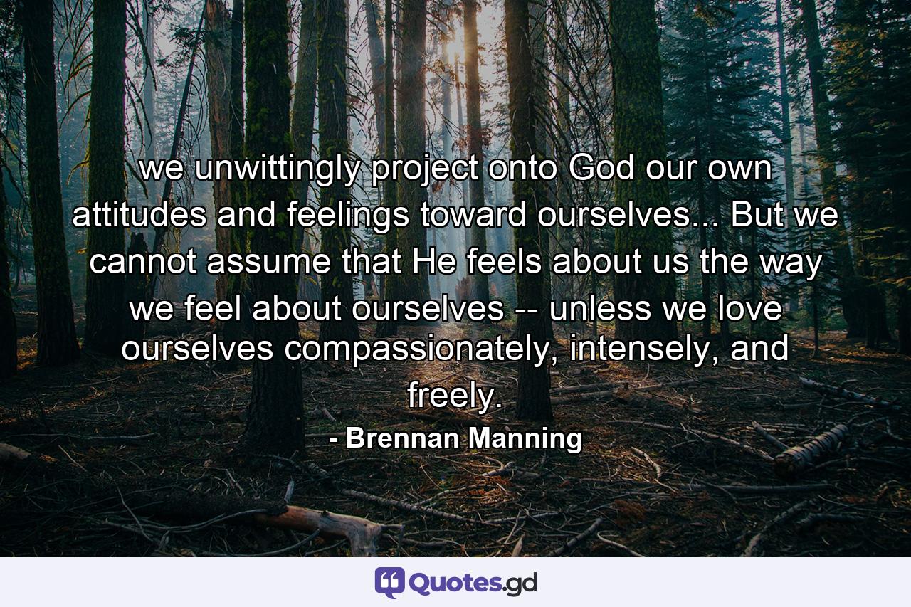 we unwittingly project onto God our own attitudes and feelings toward ourselves... But we cannot assume that He feels about us the way we feel about ourselves -- unless we love ourselves compassionately, intensely, and freely. - Quote by Brennan Manning