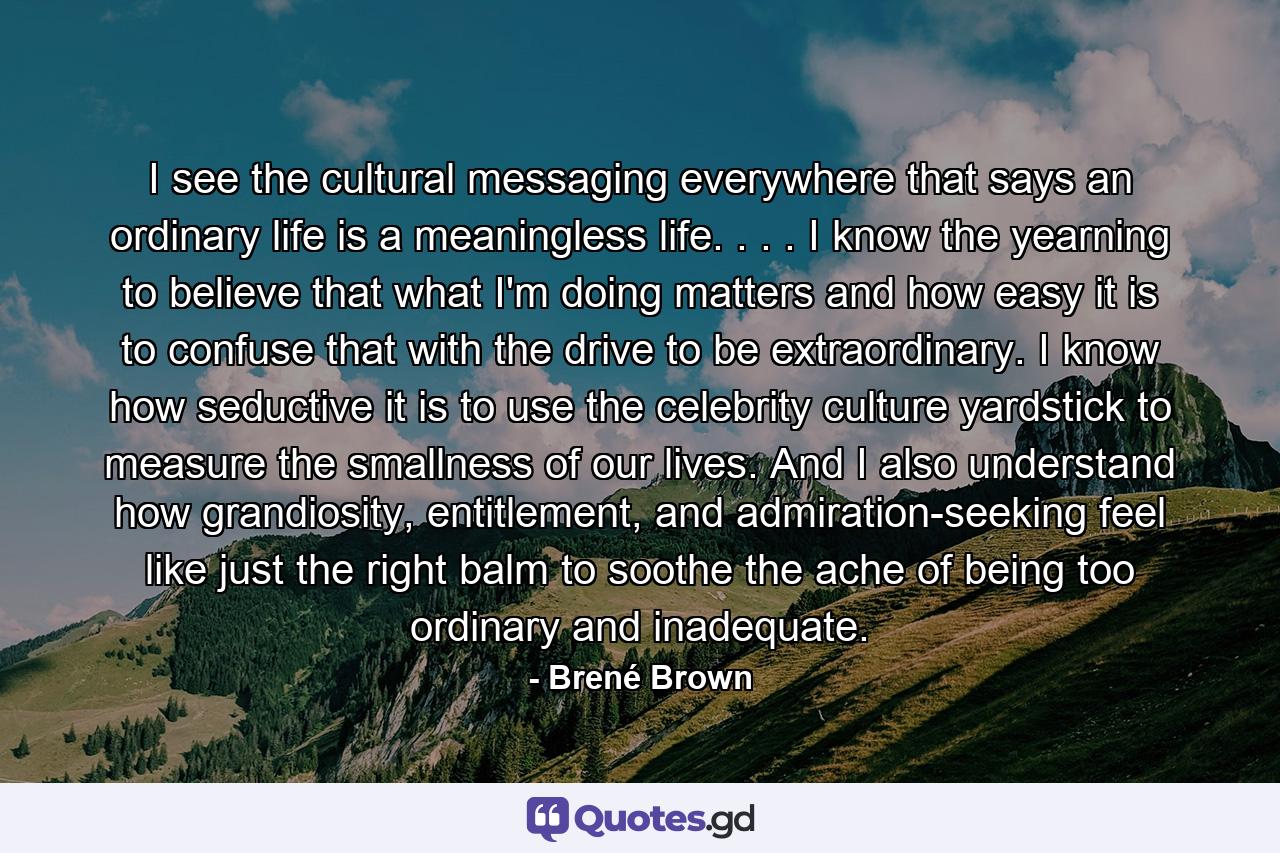 I see the cultural messaging everywhere that says an ordinary life is a meaningless life. . . . I know the yearning to believe that what I'm doing matters and how easy it is to confuse that with the drive to be extraordinary. I know how seductive it is to use the celebrity culture yardstick to measure the smallness of our lives. And I also understand how grandiosity, entitlement, and admiration-seeking feel like just the right balm to soothe the ache of being too ordinary and inadequate. - Quote by Brené Brown