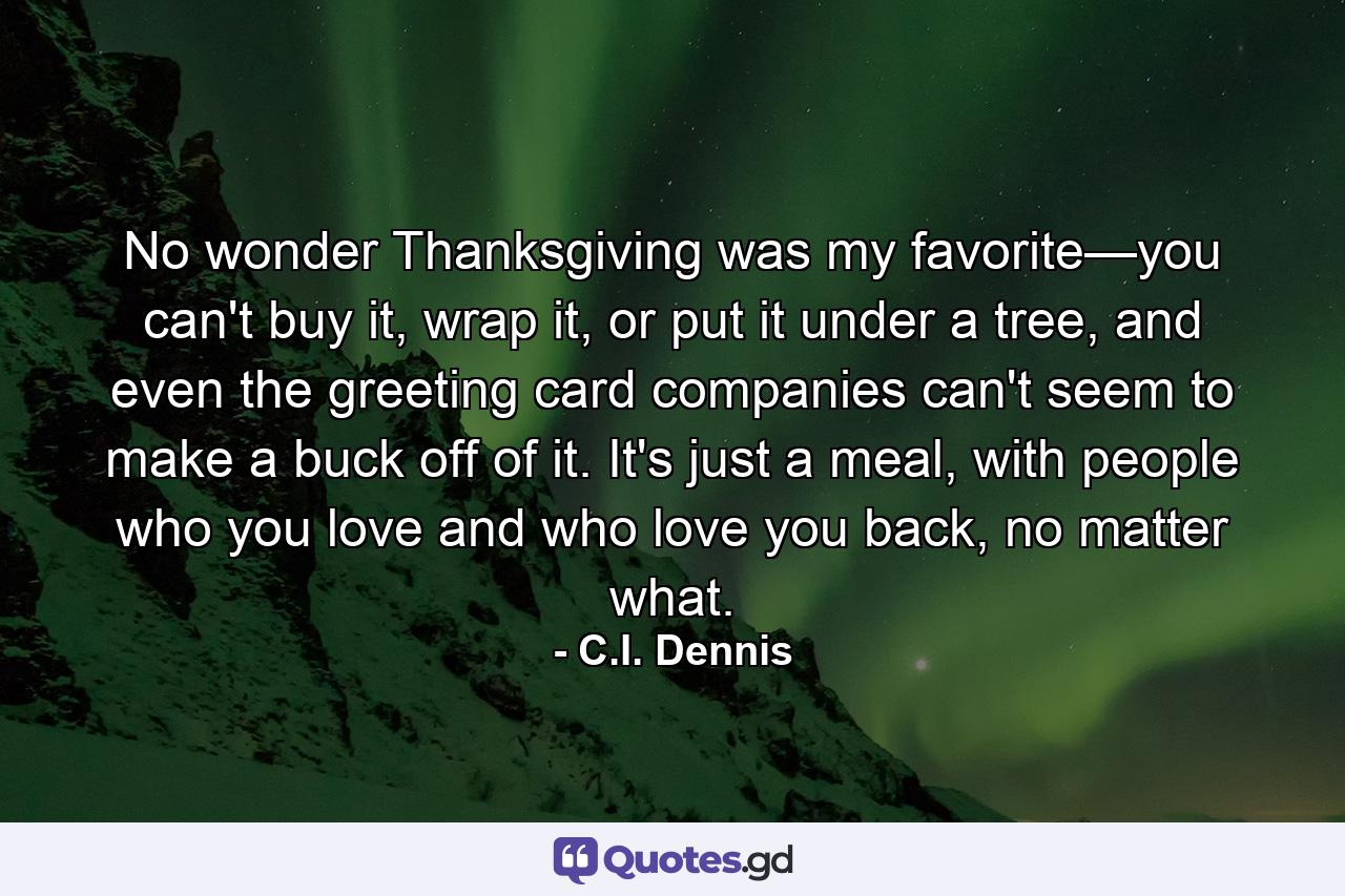 No wonder Thanksgiving was my favorite—you can't buy it, wrap it, or put it under a tree, and even the greeting card companies can't seem to make a buck off of it. It's just a meal, with people who you love and who love you back, no matter what. - Quote by C.I. Dennis