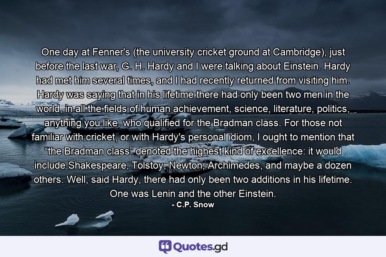 One day at Fenner's (the university cricket ground at Cambridge), just before the last war, G. H. Hardy and I were talking about Einstein. Hardy had met him several times, and I had recently returned from visiting him. Hardy was saying that in his lifetime there had only been two men in the world, in all the fields of human achievement, science, literature, politics, anything you like, who qualified for the Bradman class. For those not familiar with cricket, or with Hardy's personal idiom, I ought to mention that “the Bradman class” denoted the highest kind of excellence: it would include Shakespeare, Tolstoy, Newton, Archimedes, and maybe a dozen others. Well, said Hardy, there had only been two additions in his lifetime. One was Lenin and the other Einstein. - Quote by C.P. Snow