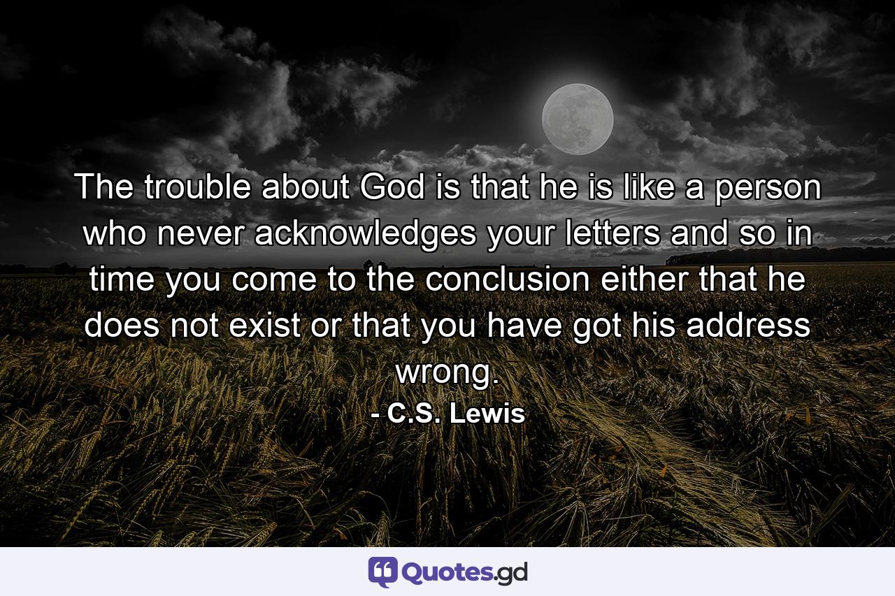 The trouble about God is that he is like a person who never acknowledges your letters and so in time you come to the conclusion either that he does not exist or that you have got his address wrong. - Quote by C.S. Lewis