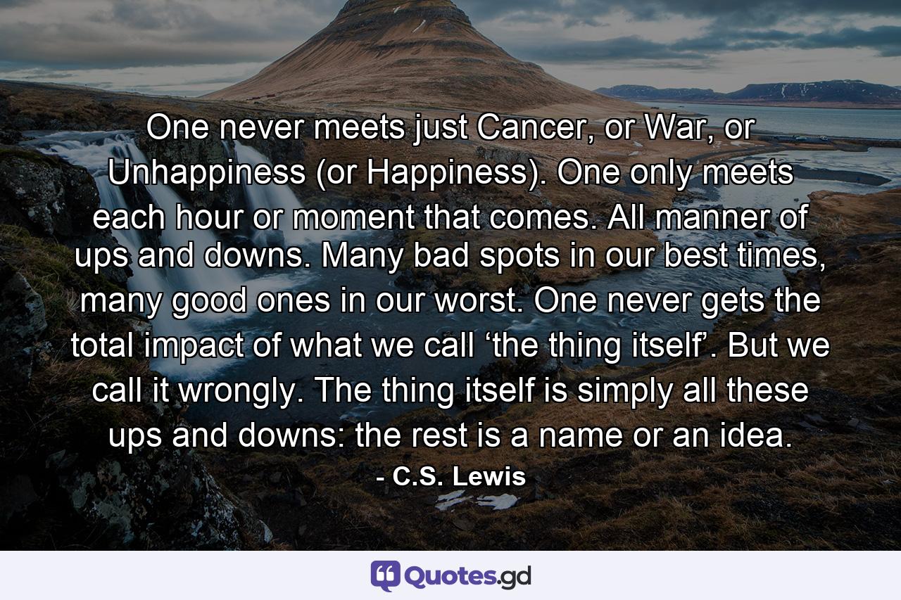 One never meets just Cancer, or War, or Unhappiness (or Happiness). One only meets each hour or moment that comes. All manner of ups and downs. Many bad spots in our best times, many good ones in our worst. One never gets the total impact of what we call ‘the thing itself’. But we call it wrongly. The thing itself is simply all these ups and downs: the rest is a name or an idea. - Quote by C.S. Lewis