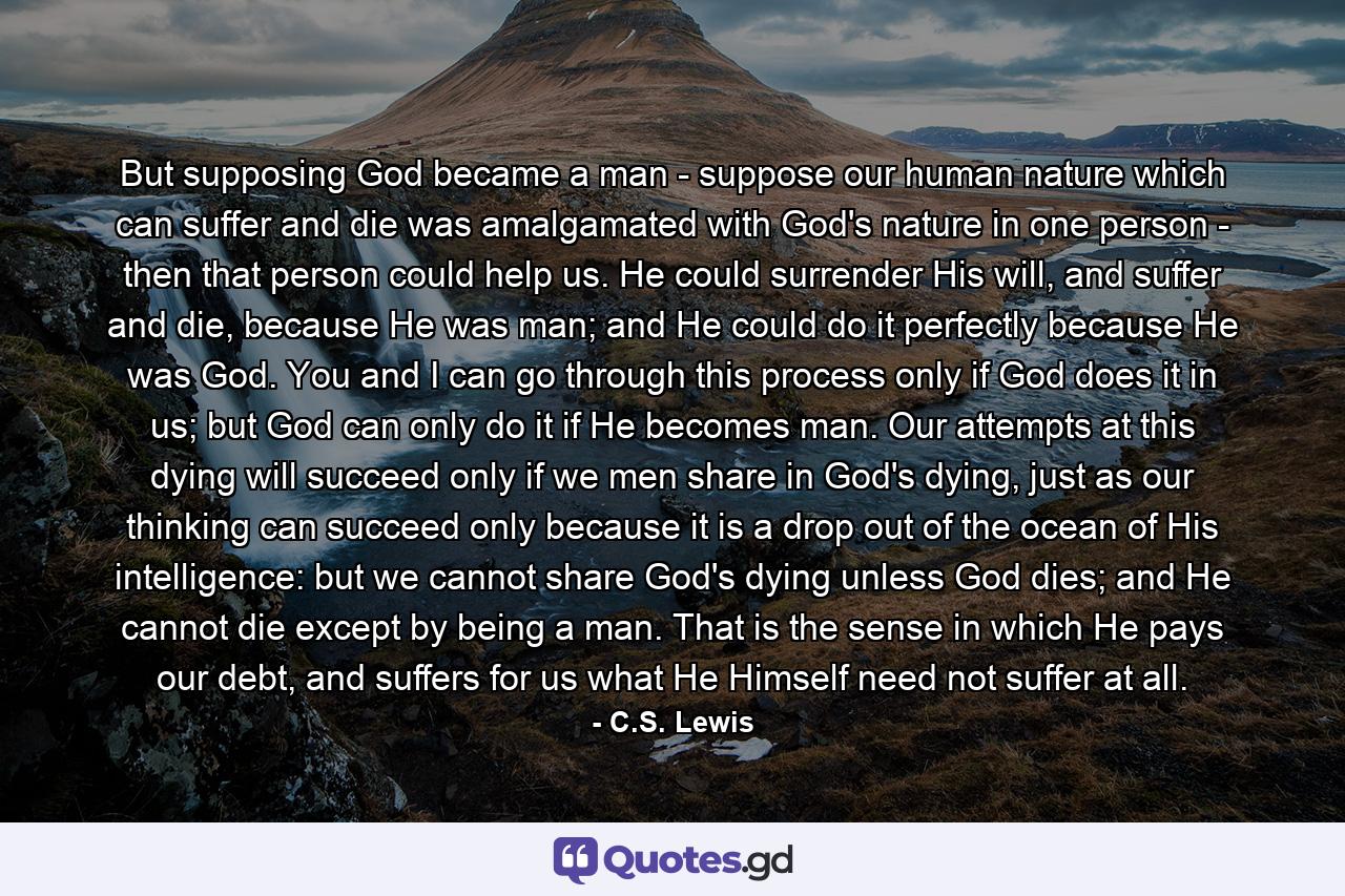 But supposing God became a man - suppose our human nature which can suffer and die was amalgamated with God's nature in one person - then that person could help us. He could surrender His will, and suffer and die, because He was man; and He could do it perfectly because He was God. You and I can go through this process only if God does it in us; but God can only do it if He becomes man. Our attempts at this dying will succeed only if we men share in God's dying, just as our thinking can succeed only because it is a drop out of the ocean of His intelligence: but we cannot share God's dying unless God dies; and He cannot die except by being a man. That is the sense in which He pays our debt, and suffers for us what He Himself need not suffer at all. - Quote by C.S. Lewis