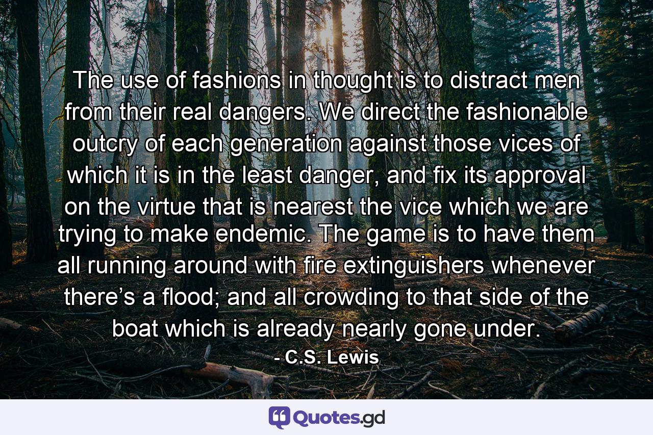 The use of fashions in thought is to distract men from their real dangers. We direct the fashionable outcry of each generation against those vices of which it is in the least danger, and fix its approval on the virtue that is nearest the vice which we are trying to make endemic. The game is to have them all running around with fire extinguishers whenever there’s a flood; and all crowding to that side of the boat which is already nearly gone under. - Quote by C.S. Lewis