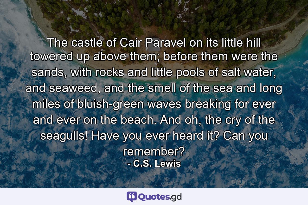 The castle of Cair Paravel on its little hill towered up above them; before them were the sands, with rocks and little pools of salt water, and seaweed, and the smell of the sea and long miles of bluish-green waves breaking for ever and ever on the beach. And oh, the cry of the seagulls! Have you ever heard it? Can you remember? - Quote by C.S. Lewis