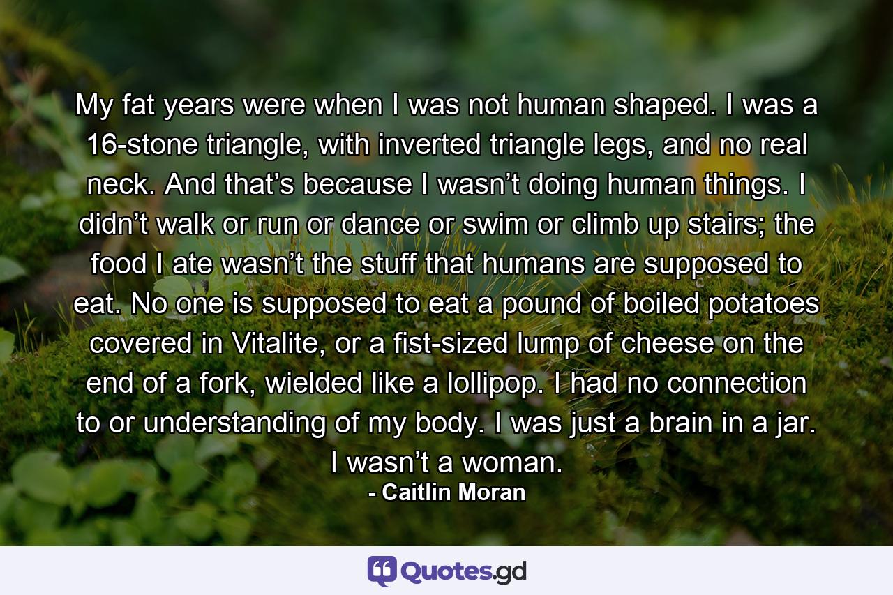 My fat years were when I was not human shaped. I was a 16-stone triangle, with inverted triangle legs, and no real neck. And that’s because I wasn’t doing human things. I didn’t walk or run or dance or swim or climb up stairs; the food I ate wasn’t the stuff that humans are supposed to eat. No one is supposed to eat a pound of boiled potatoes covered in Vitalite, or a fist-sized lump of cheese on the end of a fork, wielded like a lollipop. I had no connection to or understanding of my body. I was just a brain in a jar. I wasn’t a woman. - Quote by Caitlin Moran