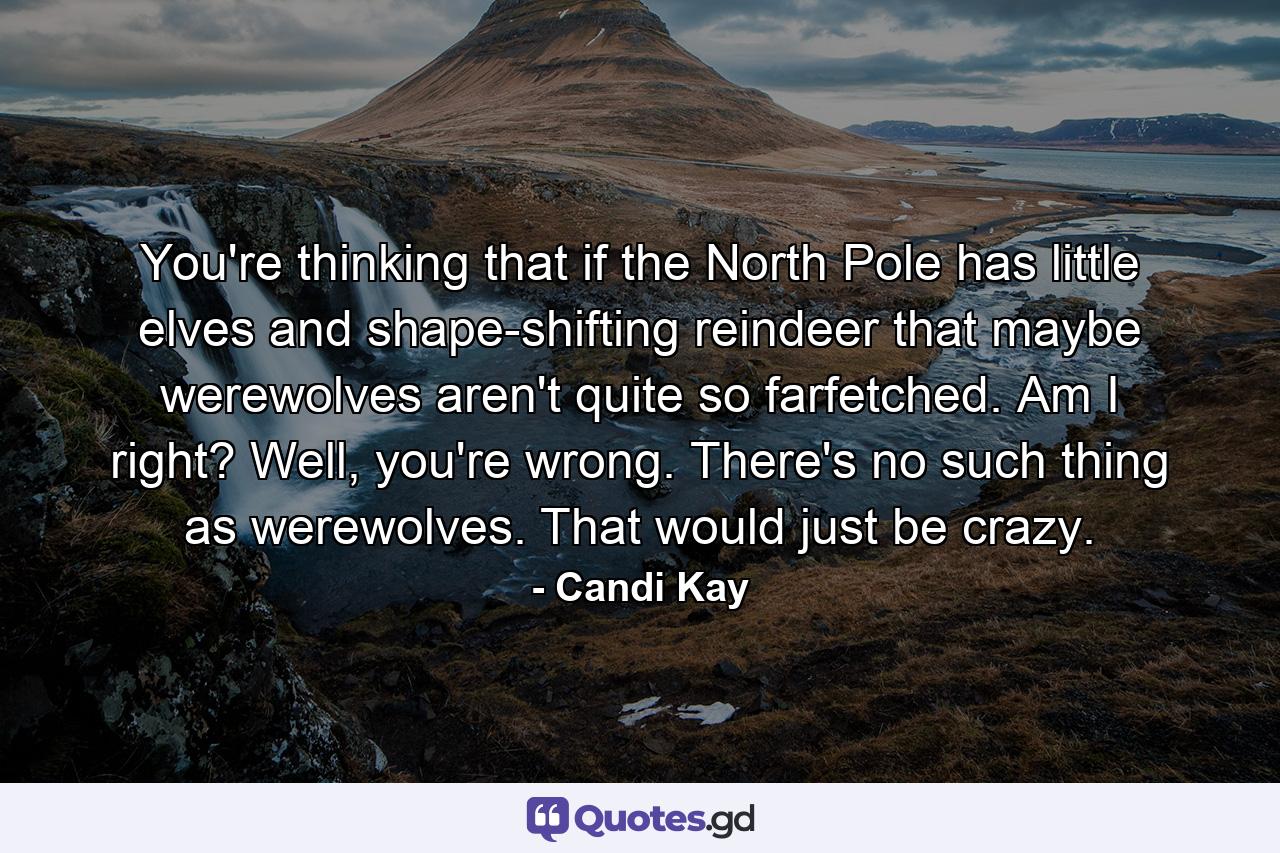 You're thinking that if the North Pole has little elves and shape-shifting reindeer that maybe werewolves aren't quite so farfetched. Am I right? Well, you're wrong. There's no such thing as werewolves. That would just be crazy. - Quote by Candi Kay