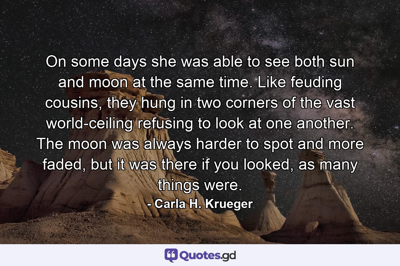 On some days she was able to see both sun and moon at the same time. Like feuding cousins, they hung in two corners of the vast world-ceiling refusing to look at one another. The moon was always harder to spot and more faded, but it was there if you looked, as many things were. - Quote by Carla H. Krueger