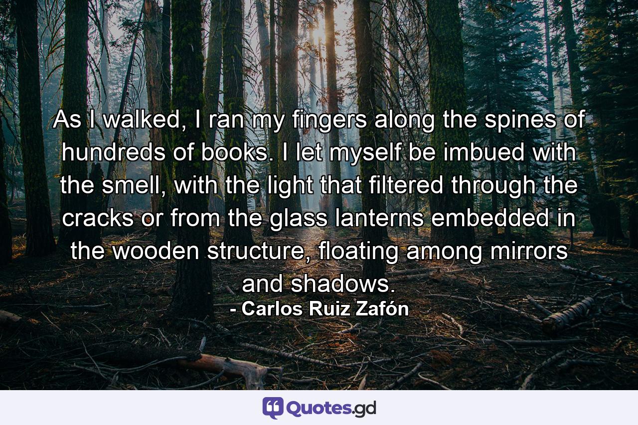 As I walked, I ran my fingers along the spines of hundreds of books. I let myself be imbued with the smell, with the light that filtered through the cracks or from the glass lanterns embedded in the wooden structure, floating among mirrors and shadows. - Quote by Carlos Ruiz Zafón