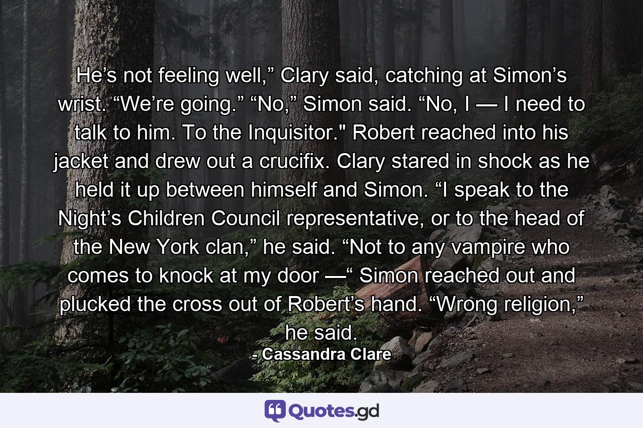 He’s not feeling well,” Clary said, catching at Simon’s wrist. “We’re going.” “No,” Simon said. “No, I — I need to talk to him. To the Inquisitor.