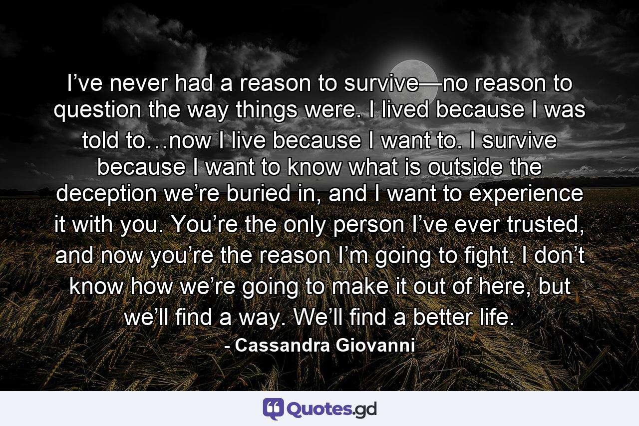 I’ve never had a reason to survive—no reason to question the way things were. I lived because I was told to…now I live because I want to. I survive because I want to know what is outside the deception we’re buried in, and I want to experience it with you. You’re the only person I’ve ever trusted, and now you’re the reason I’m going to fight. I don’t know how we’re going to make it out of here, but we’ll find a way. We’ll find a better life. - Quote by Cassandra Giovanni