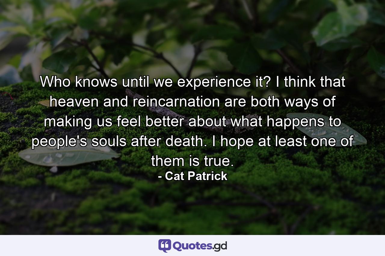 Who knows until we experience it? I think that heaven and reincarnation are both ways of making us feel better about what happens to people's souls after death. I hope at least one of them is true. - Quote by Cat Patrick