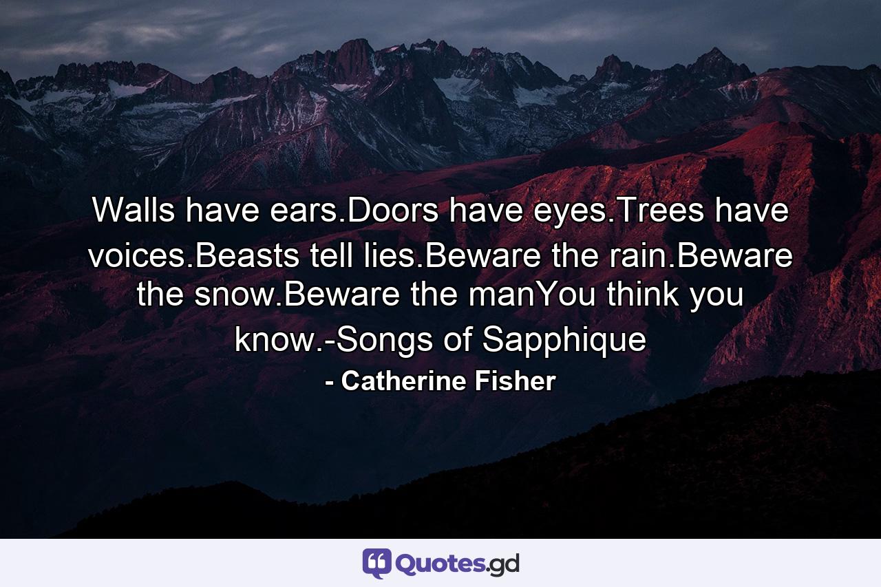 Walls have ears.Doors have eyes.Trees have voices.Beasts tell lies.Beware the rain.Beware the snow.Beware the manYou think you know.-Songs of Sapphique - Quote by Catherine Fisher