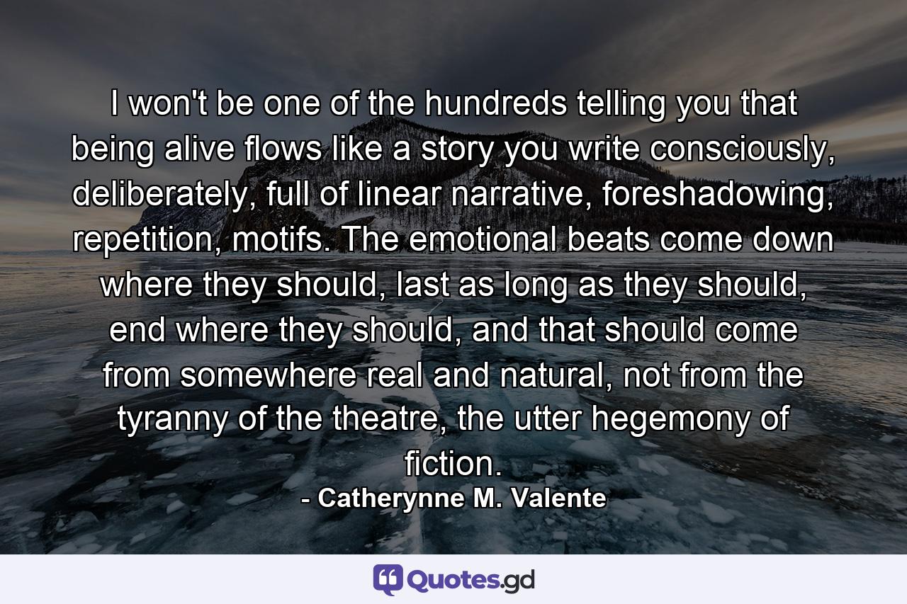 I won't be one of the hundreds telling you that being alive flows like a story you write consciously, deliberately, full of linear narrative, foreshadowing, repetition, motifs. The emotional beats come down where they should, last as long as they should, end where they should, and that should come from somewhere real and natural, not from the tyranny of the theatre, the utter hegemony of fiction. - Quote by Catherynne M. Valente