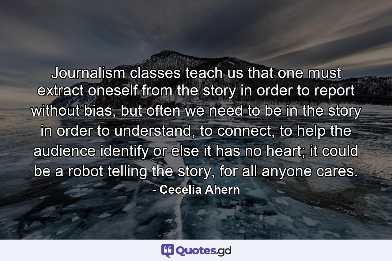 Journalism classes teach us that one must extract oneself from the story in order to report without bias, but often we need to be in the story in order to understand, to connect, to help the audience identify or else it has no heart; it could be a robot telling the story, for all anyone cares. - Quote by Cecelia Ahern