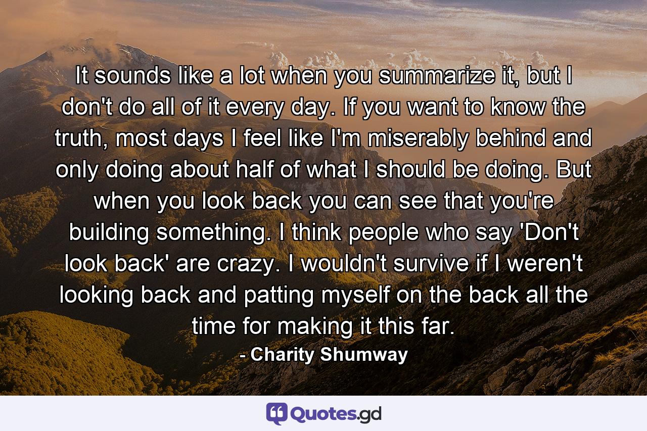 It sounds like a lot when you summarize it, but I don't do all of it every day. If you want to know the truth, most days I feel like I'm miserably behind and only doing about half of what I should be doing. But when you look back you can see that you're building something. I think people who say 'Don't look back' are crazy. I wouldn't survive if I weren't looking back and patting myself on the back all the time for making it this far. - Quote by Charity Shumway