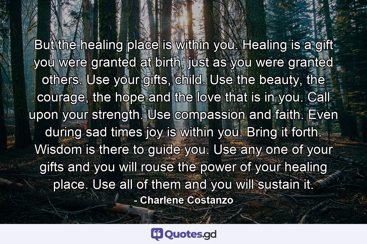 But the healing place is within you. Healing is a gift you were granted at birth, just as you were granted others. Use your gifts, child. Use the beauty, the courage, the hope and the love that is in you. Call upon your strength. Use compassion and faith. Even during sad times joy is within you. Bring it forth. Wisdom is there to guide you. Use any one of your gifts and you will rouse the power of your healing place. Use all of them and you will sustain it. - Quote by Charlene Costanzo