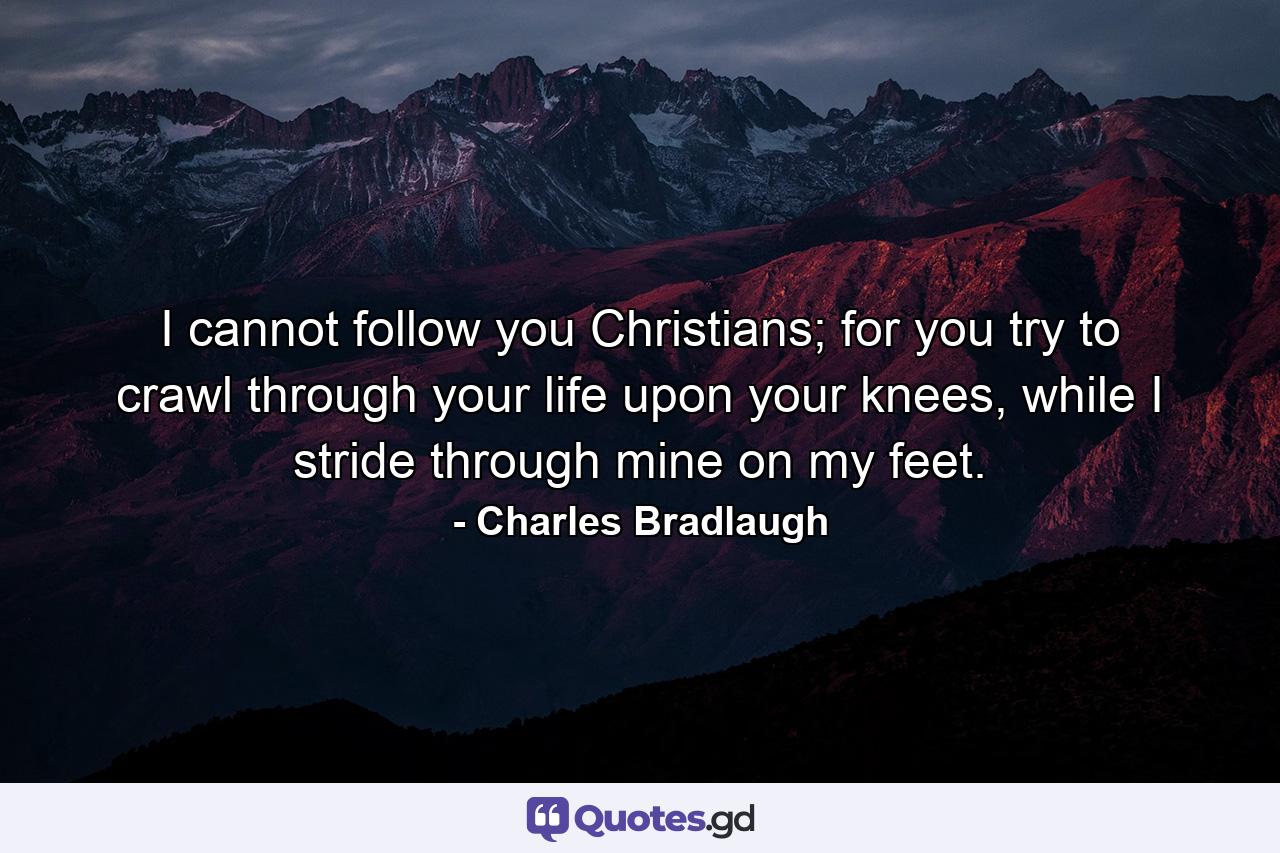 I cannot follow you Christians; for you try to crawl through your life upon your knees, while I stride through mine on my feet. - Quote by Charles Bradlaugh