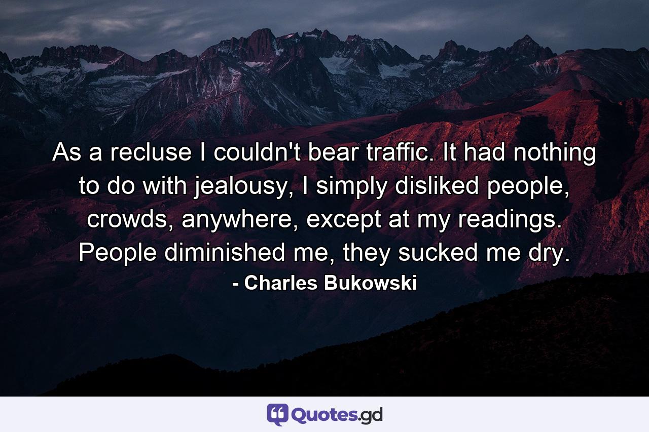 As a recluse I couldn't bear traffic. It had nothing to do with jealousy, I simply disliked people, crowds, anywhere, except at my readings. People diminished me, they sucked me dry. - Quote by Charles Bukowski