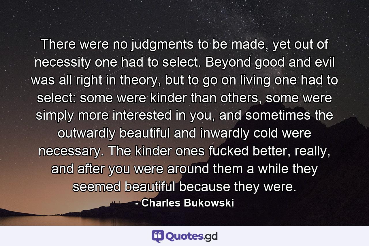 There were no judgments to be made, yet out of necessity one had to select. Beyond good and evil was all right in theory, but to go on living one had to select: some were kinder than others, some were simply more interested in you, and sometimes the outwardly beautiful and inwardly cold were necessary. The kinder ones fucked better, really, and after you were around them a while they seemed beautiful because they were. - Quote by Charles Bukowski