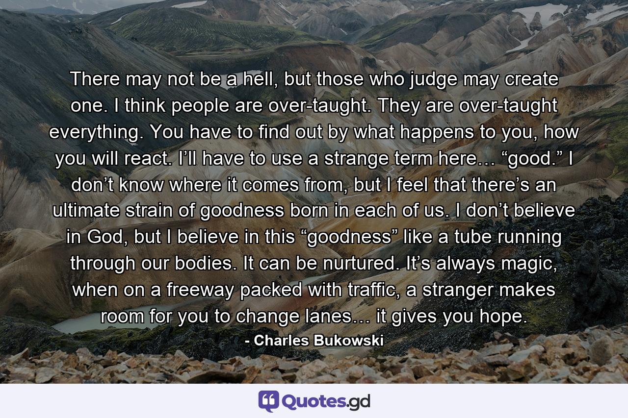 There may not be a hell, but those who judge may create one. I think people are over-taught. They are over-taught everything. You have to find out by what happens to you, how you will react. I’ll have to use a strange term here… “good.” I don’t know where it comes from, but I feel that there’s an ultimate strain of goodness born in each of us. I don’t believe in God, but I believe in this “goodness” like a tube running through our bodies. It can be nurtured. It’s always magic, when on a freeway packed with traffic, a stranger makes room for you to change lanes… it gives you hope. - Quote by Charles Bukowski