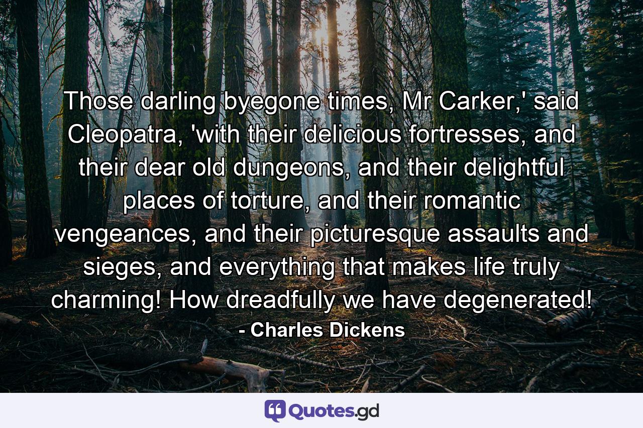 Those darling byegone times, Mr Carker,' said Cleopatra, 'with their delicious fortresses, and their dear old dungeons, and their delightful places of torture, and their romantic vengeances, and their picturesque assaults and sieges, and everything that makes life truly charming! How dreadfully we have degenerated! - Quote by Charles Dickens