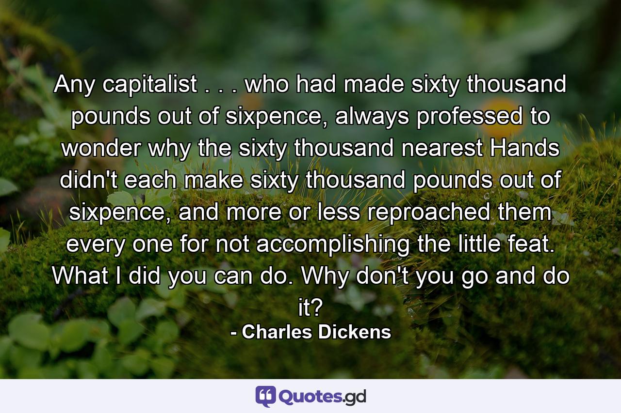 Any capitalist . . . who had made sixty thousand pounds out of sixpence, always professed to wonder why the sixty thousand nearest Hands didn't each make sixty thousand pounds out of sixpence, and more or less reproached them every one for not accomplishing the little feat. What I did you can do. Why don't you go and do it? - Quote by Charles Dickens