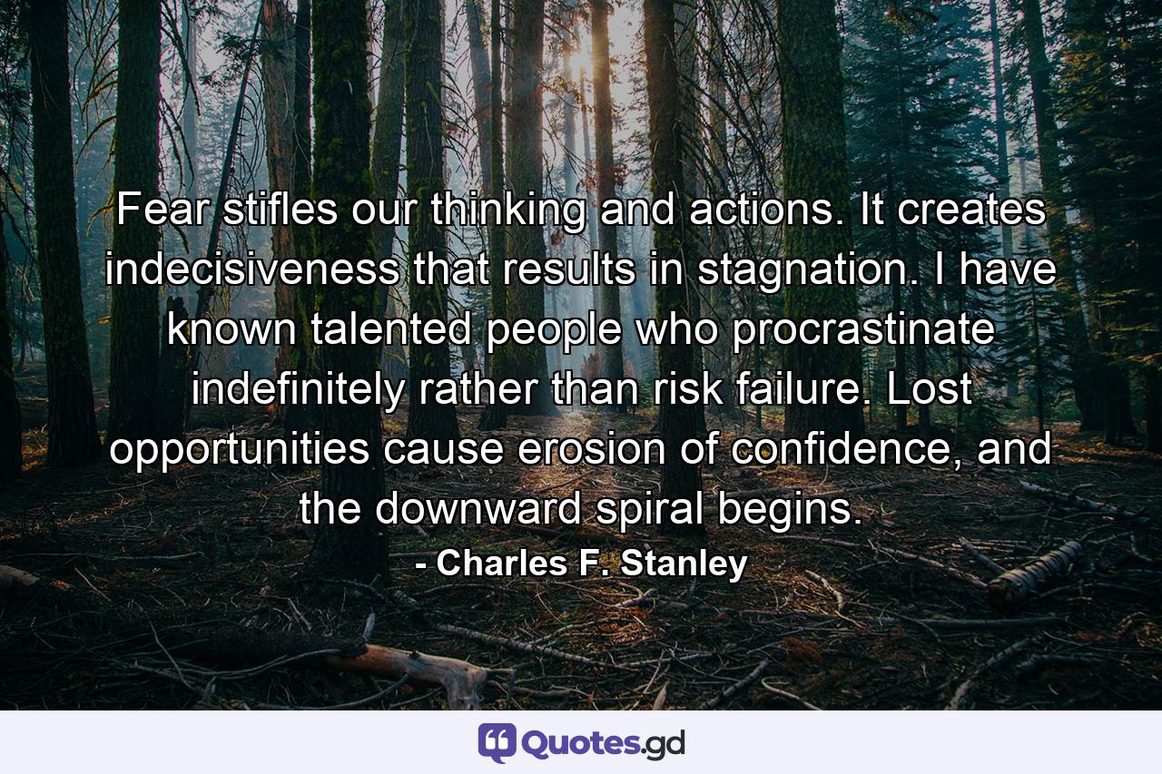 Fear stifles our thinking and actions. It creates indecisiveness that results in stagnation. I have known talented people who procrastinate indefinitely rather than risk failure. Lost opportunities cause erosion of confidence, and the downward spiral begins. - Quote by Charles F. Stanley