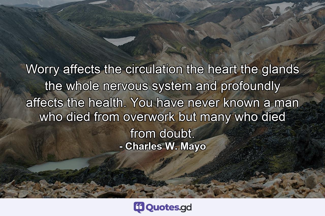 Worry affects the circulation  the heart  the glands  the whole nervous system  and profoundly affects the health. You have never known a man who died from overwork  but many who died from doubt. - Quote by Charles W. Mayo