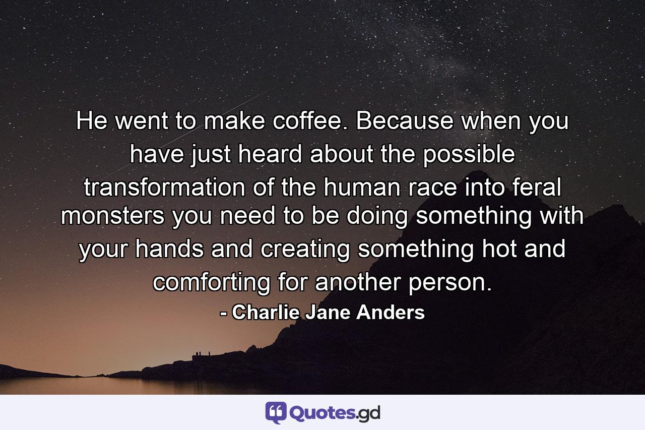 He went to make coffee. Because when you have just heard about the possible transformation of the human race into feral monsters you need to be doing something with your hands and creating something hot and comforting for another person. - Quote by Charlie Jane Anders