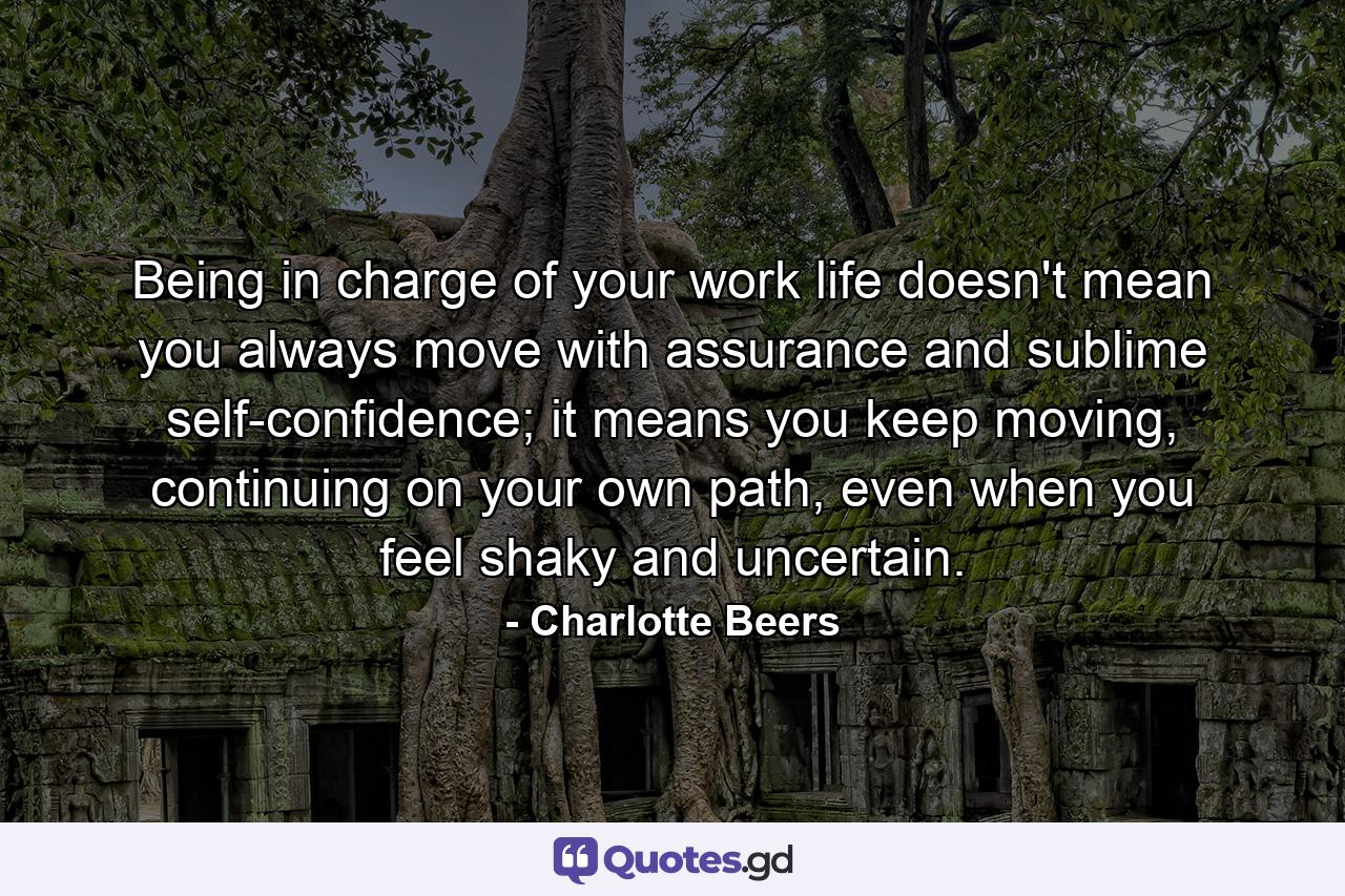 Being in charge of your work life doesn't mean you always move with assurance and sublime self-confidence; it means you keep moving, continuing on your own path, even when you feel shaky and uncertain. - Quote by Charlotte Beers