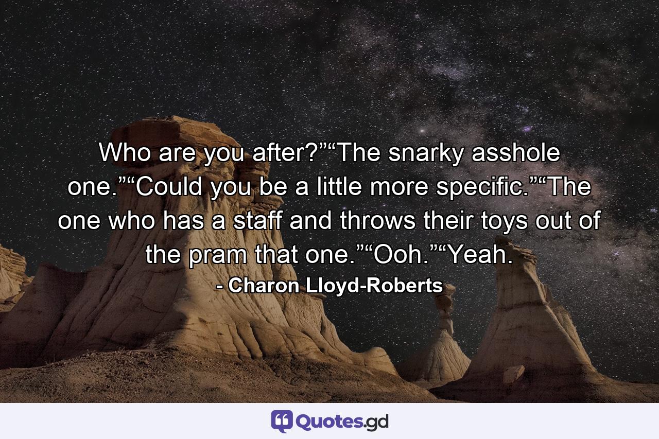 Who are you after?”“The snarky asshole one.”“Could you be a little more specific.”“The one who has a staff and throws their toys out of the pram that one.”“Ooh.”“Yeah. - Quote by Charon Lloyd-Roberts