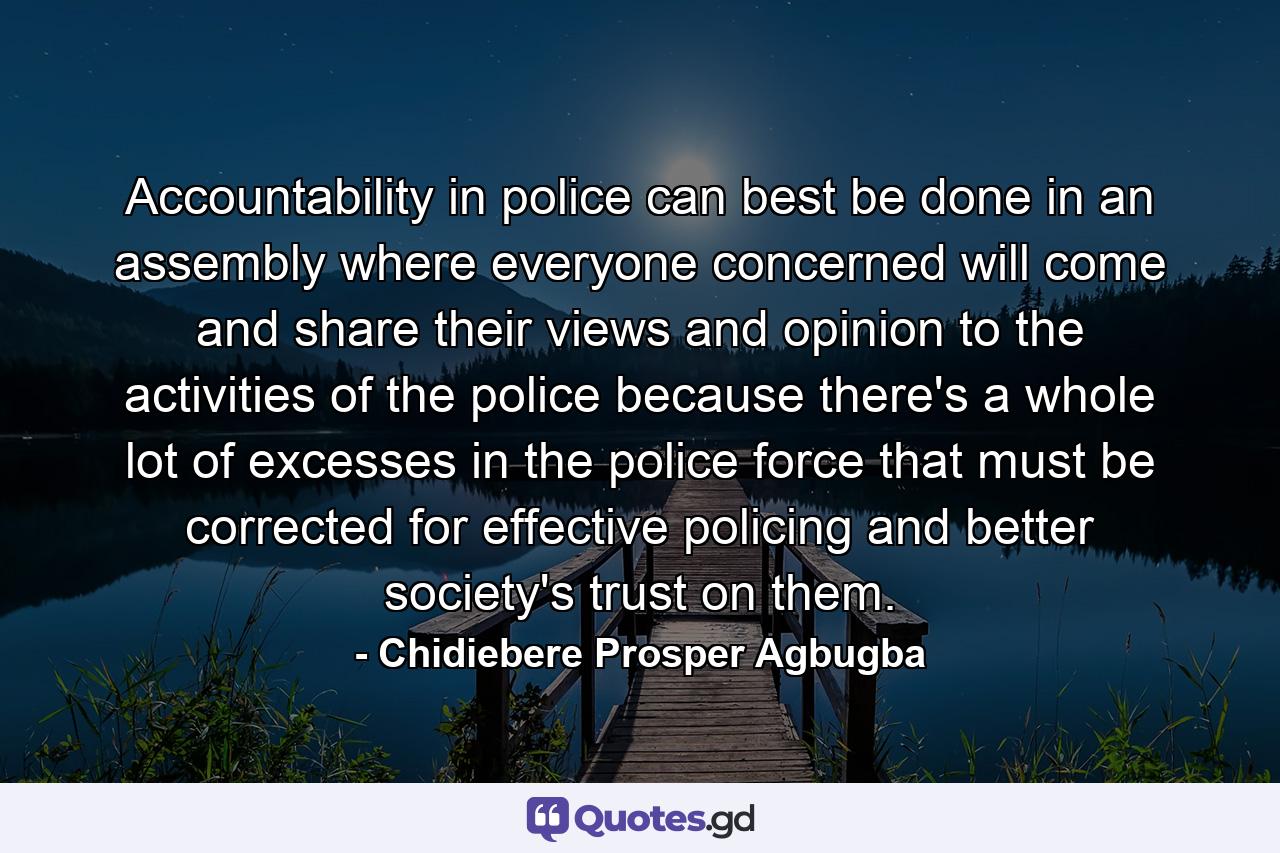 Accountability in police can best be done in an assembly where everyone concerned will come and share their views and opinion to the activities of the police because there's a whole lot of excesses in the police force that must be corrected for effective policing and better society's trust on them. - Quote by Chidiebere Prosper Agbugba