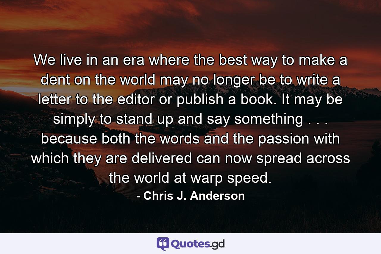 We live in an era where the best way to make a dent on the world may no longer be to write a letter to the editor or publish a book. It may be simply to stand up and say something . . . because both the words and the passion with which they are delivered can now spread across the world at warp speed. - Quote by Chris J. Anderson