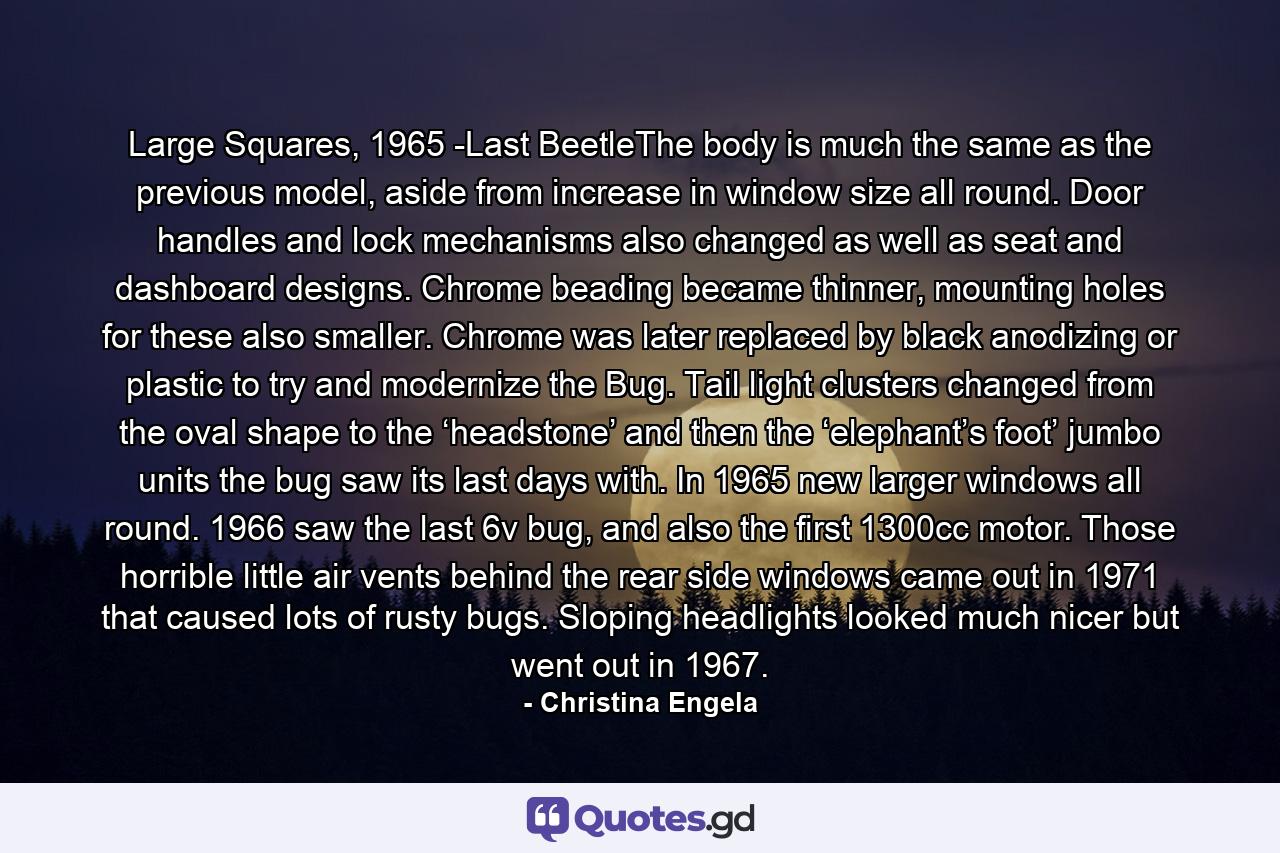 Large Squares, 1965 -Last BeetleThe body is much the same as the previous model, aside from increase in window size all round. Door handles and lock mechanisms also changed as well as seat and dashboard designs. Chrome beading became thinner, mounting holes for these also smaller. Chrome was later replaced by black anodizing or plastic to try and modernize the Bug. Tail light clusters changed from the oval shape to the ‘headstone’ and then the ‘elephant’s foot’ jumbo units the bug saw its last days with. In 1965 new larger windows all round. 1966 saw the last 6v bug, and also the first 1300cc motor. Those horrible little air vents behind the rear side windows came out in 1971 that caused lots of rusty bugs. Sloping headlights looked much nicer but went out in 1967. - Quote by Christina Engela