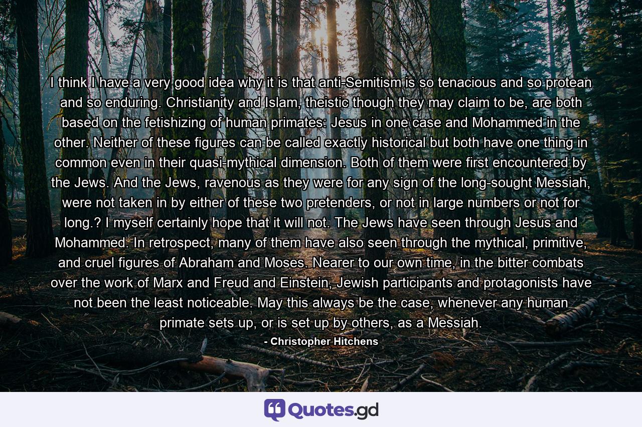 I think I have a very good idea why it is that anti-Semitism is so tenacious and so protean and so enduring. Christianity and Islam, theistic though they may claim to be, are both based on the fetishizing of human primates: Jesus in one case and Mohammed in the other. Neither of these figures can be called exactly historical but both have one thing in common even in their quasi-mythical dimension. Both of them were first encountered by the Jews. And the Jews, ravenous as they were for any sign of the long-sought Messiah, were not taken in by either of these two pretenders, or not in large numbers or not for long.? I myself certainly hope that it will not. The Jews have seen through Jesus and Mohammed. In retrospect, many of them have also seen through the mythical, primitive, and cruel figures of Abraham and Moses. Nearer to our own time, in the bitter combats over the work of Marx and Freud and Einstein, Jewish participants and protagonists have not been the least noticeable. May this always be the case, whenever any human primate sets up, or is set up by others, as a Messiah. - Quote by Christopher Hitchens