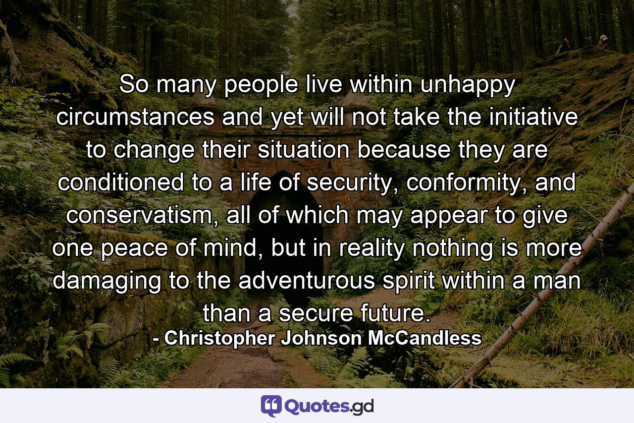 So many people live within unhappy circumstances and yet will not take the initiative to change their situation because they are conditioned to a life of security, conformity, and conservatism, all of which may appear to give one peace of mind, but in reality nothing is more damaging to the adventurous spirit within a man than a secure future. - Quote by Christopher Johnson McCandless