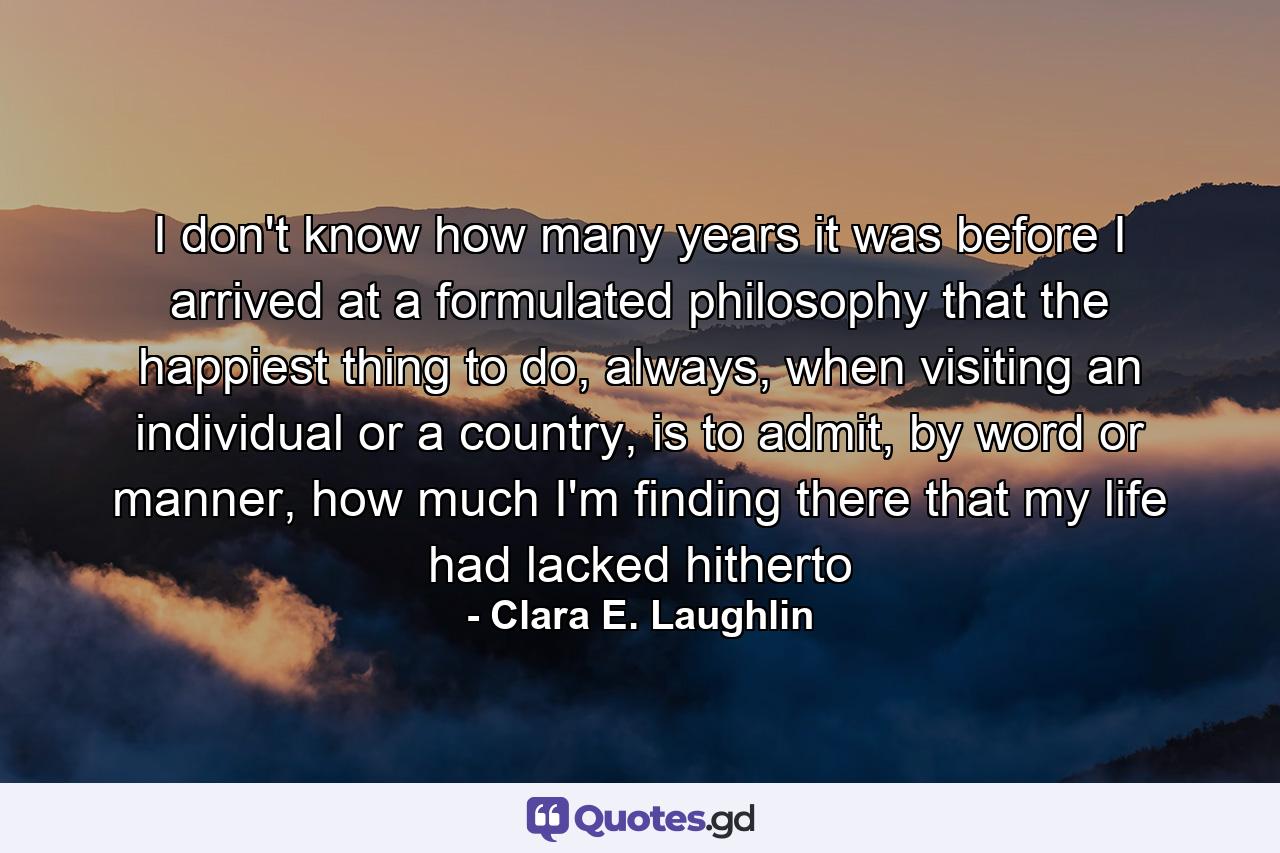 I don't know how many years it was before I arrived at a formulated philosophy that the happiest thing to do, always, when visiting an individual or a country, is to admit, by word or manner, how much I'm finding there that my life had lacked hitherto - Quote by Clara E. Laughlin