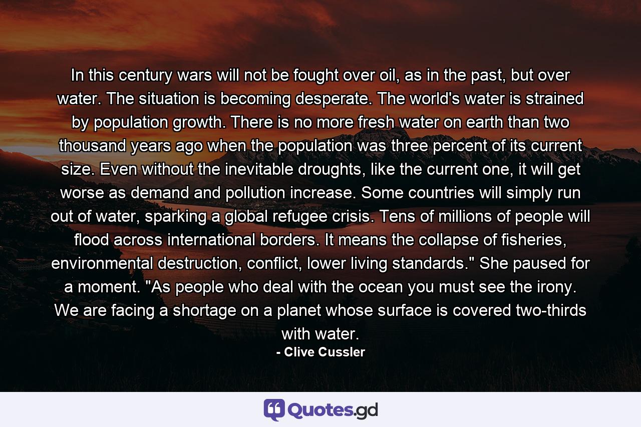 In this century wars will not be fought over oil, as in the past, but over water. The situation is becoming desperate. The world's water is strained by population growth. There is no more fresh water on earth than two thousand years ago when the population was three percent of its current size. Even without the inevitable droughts, like the current one, it will get worse as demand and pollution increase. Some countries will simply run out of water, sparking a global refugee crisis. Tens of millions of people will flood across international borders. It means the collapse of fisheries, environmental destruction, conflict, lower living standards.