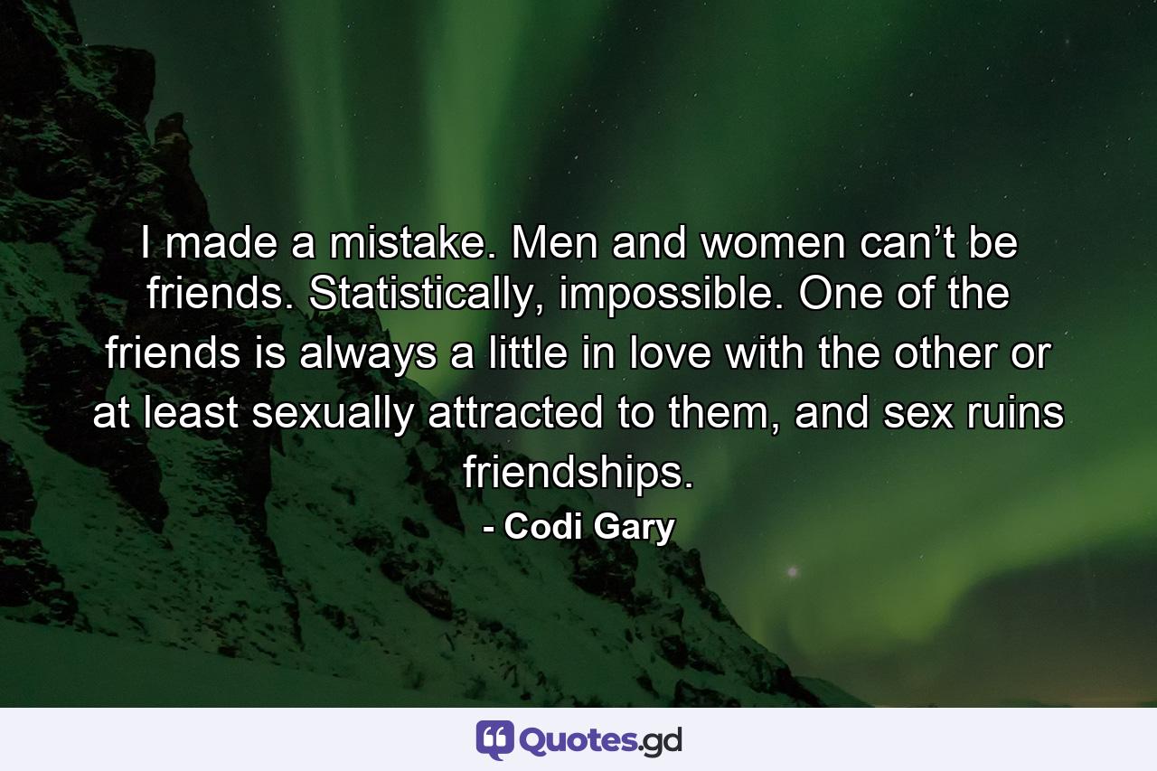 I made a mistake. Men and women can’t be friends. Statistically, impossible. One of the friends is always a little in love with the other or at least sexually attracted to them, and sex ruins friendships. - Quote by Codi Gary