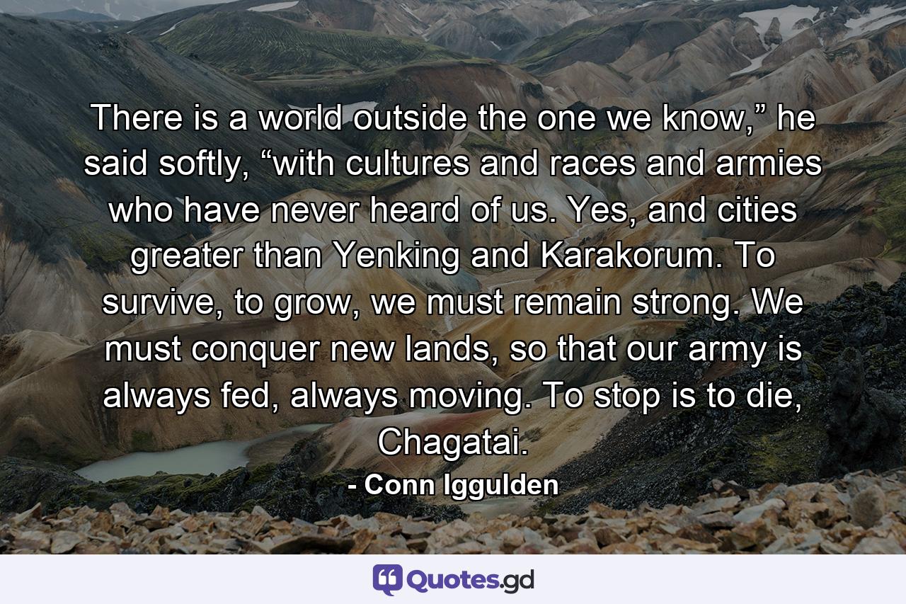 There is a world outside the one we know,” he said softly, “with cultures and races and armies who have never heard of us. Yes, and cities greater than Yenking and Karakorum. To survive, to grow, we must remain strong. We must conquer new lands, so that our army is always fed, always moving. To stop is to die, Chagatai. - Quote by Conn Iggulden